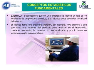 CONCEPTOS ESTADÍSTICOS FUNDAMENTALES   EJEMPLO .- Supongamos que en una empresa se fabrica un lote de 10 toneladas de un producto químico, y un técnico debe controlar la calidad del mismo. El técnico toma una pequeña porción, por ejemplo, 100 gramos y dirá que tomó una muestra del producto para analizar en el laboratorio. Hasta el momento, la muestra no fue analizada y por lo tanto no tenemos ningún dato numérico. 