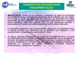 IMPORTANTE :  Detrás de un universo o población de datos se encuentra una población física, formada por elementos de la realidad que nos rodea, de la cual, a través de algún tipo de medición, se obtuvieron los datos numéricos. Es esa población física subyacente (Elementos de la realidad, seres humanos, lotes de material, etc.) la que deseamos estudiar y caracterizar por medio del análisis estadístico de los datos obtenidos. La población estadística está representando, entonces, una población física o natural formada por elementos de la realidad, con respecto a una característica o propiedad de esa población física. Al utilizar métodos estadísticos, no confundir la población física, formada por elementos de la realidad que estamos estudiando, con la población o universo de datos generados a partir de la primera. Cuando se utilice los términos “población” o “universo”  sin otro adjetivo  nos estamos refiriendo a población o universo de datos numéricos (También llamados observaciones, mediciones o valores). CONCEPTOS ESTADÍSTICOS FUNDAMENTALES   