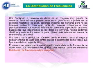 Una Población o Universo de datos es un conjunto muy grande de números. Estos números pueden estar en un gran listado o puede ser un conjunto hipotético, es decir, podemos imaginar los números pero no los tenemos realmente. Una gran tabla de números ordenados al azar prácticamente no nos muestra información acerca de la población de datos. Suponiendo que disponemos de los datos del universo, ¿cómo podemos clasificar y ordenar los números para obtener más información acerca de ese universo de datos? Una forma sería escribir los números desde el menor hasta el mayor y colocar encima de cada uno tantas cruces o cuadraditos como veces que figure repetido en la población. El número de veces que aparece repetido cada dato es la frecuencia de dicho valor. La representación gráfica que hemos visto se denomina  Distribución de Frecuencias de la población . La Distribución de Frecuencias 