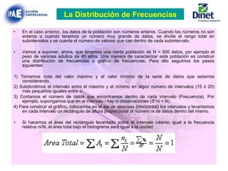 En el caso anterior, los datos de la población son números enteros. Cuando los números no son enteros o cuando tenemos un número muy grande de datos, se divide el rango total en subintervalos y se cuenta el número de valores que cae dentro de cada subintervalo. Vamos a suponer, ahora, que tenemos una cierta población de N = 500 datos, por ejemplo el peso de varones adultos de 40 años. Una manera de caracterizar esta población es construir una distribución de frecuencias o gráfico de frecuencias. Para ello seguimos los pasos siguientes: 1) Tomamos nota del valor máximo y el valor mínimo de la serie de datos que estamos considerando. 2) Subdividimos el intervalo entre el máximo y el mínimo en algún número de intervalos (15 ó 20) más pequeños iguales entre sí. 3) Contamos el número de datos que encontramos dentro de cada intervalo (Frecuencia). Por ejemplo, supongamos que en el intervalo i hay ni observaciones (S*ni = N). 4) Para construir el gráfico, colocamos en el eje de abscisas (Horizontal) los intervalos y levantamos en cada intervalo un rectángulo de altura proporcional al número ni de datos dentro del mismo. Si hacemos el área del rectángulo levantado sobre el intervalo i-ésimo igual a la frecuencia relativa ni/N, el área total bajo el histograma será igual a la unidad: La Distribución de Frecuencias 