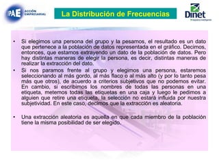 Si elegimos una persona del grupo y la pesamos, el resultado es un dato que pertenece a la población de datos representada en el gráfico. Decimos, entonces, que estamos extrayendo un dato de la población de datos. Pero hay distintas maneras de elegir la persona, es decir, distintas maneras de realizar la extracción del dato. Si nos paramos frente al grupo y elegimos una persona, estaremos seleccionando al más gordo, al más flaco o al más alto (y por lo tanto pesa más que otros), de acuerdo a criterios subjetivos que no podemos evitar. En cambio, si escribimos los nombres de todas las personas en una etiqueta, metemos todas las etiquetas en una caja y luego le pedimos a alguien que retire una etiqueta, la selección no estará influida por nuestra subjetividad. En este caso, decimos que la extracción es aleatoria. Una extracción aleatoria es aquella en que cada miembro de la población tiene la misma posibilidad de ser elegido.   La Distribución de Frecuencias 