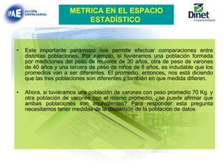Este importante parámetro nos permite efectuar comparaciones entre distintas poblaciones. Por ejemplo, si tuviéramos una población formada por mediciones del peso de mujeres de 30 años, otra de peso de varones de 40 años y una tercera de peso de niños de 8 años, es indudable que los promedios van a ser diferentes. El promedio, entonces, nos está diciendo que las tres poblaciones son diferentes y también en que medida difieren. Ahora, si tuviéramos una población de varones con peso promedio 70 Kg. y otra población de varones con el mismo promedio, ¿se puede afirmar que ambas poblaciones son equivalentes? Para responder esta pregunta necesitamos tener medidas de la dispersión de la población de datos   METRICA EN EL ESPACIO ESTADÍSTICO   