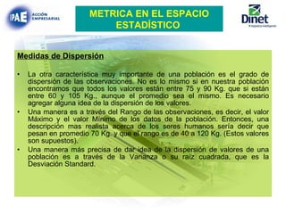 Medidas de Dispersión La otra característica muy importante de una población es el grado de dispersión de las observaciones. No es lo mismo si en nuestra población encontramos que todos los valores están entre 75 y 90 Kg. que si están entre 60 y 105 Kg., aunque el promedio sea el mismo. Es necesario agregar alguna idea de la dispersión de los valores. Una manera es a través del Rango de las observaciones, es decir, el valor Máximo y el valor Mínimo de los datos de la población. Entonces, una descripción mas realista acerca de los seres humanos sería decir que pesan en promedio 70 Kg. y que el rango es de 40 a 120 Kg. (Estos valores son supuestos). Una manera más precisa de dar idea de la dispersión de valores de una población es a través de la Varianza o su raíz cuadrada, que es la Desviación Standard.   METRICA EN EL ESPACIO ESTADÍSTICO   