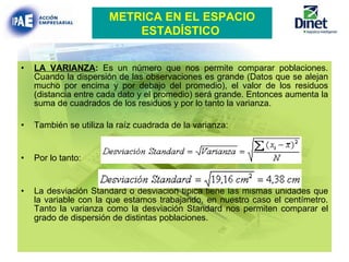 LA VARIANZA :  Es un número que nos permite comparar poblaciones. Cuando la dispersión de las observaciones es grande (Datos que se alejan mucho por encima y por debajo del promedio), el valor de los residuos (distancia entre cada dato y el promedio) será grande. Entonces aumenta la suma de cuadrados de los residuos y por lo tanto la varianza. También se utiliza la raíz cuadrada de la varianza: Por lo tanto:   La desviación Standard o desviación típica tiene las mismas unidades que la variable con la que estamos trabajando, en nuestro caso el centímetro. Tanto la varianza como la desviación Standard nos permiten comparar el grado de dispersión de distintas poblaciones . METRICA EN EL ESPACIO ESTADÍSTICO   