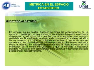 MUESTREO ALEATORIO En general, no es posible disponer de todas las observaciones de un universo o población, ya sea porque es un universo hipotético o porque la disposición de todos los datos resulta una tarea excesiva para nuestras posibilidades. Normalmente se dispone de una muestra de datos extraídos de un universo, y lo que se pretende es estimar (conocer de manera aproximada) los parámetros del universo por medio de cálculos realizados sobre la muestra. En este sentido decimos que la media muestral es una estimación de la media del universo, y que la varianza y desviación standard muestrales son estimaciones de la varianza y desviación standard poblacionales respectivamente. METRICA EN EL ESPACIO ESTADÍSTICO   