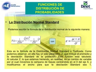 Esta es la fórmula de la Distribución Normal Standard o Tipificada. Como podemos observar, en ella hay un sólo parámetro, Z, que incluye al promedio y la desviación Standard de la población. Esta función está tabulada. Al calcular Z, lo que estamos haciendo, en realidad, es un cambio de variable por el cual movemos la campana de Gauss centrándola en el 0 del eje X, y modificamos el ancho para que la desviación Standard sea 1. La Distribución Normal Standard Podemos escribir la fórmula de la distribución normal de la siguiente manera: FUNCIONES DE DISTRIBUCIÓN DE PROBABILIDADES   con 
