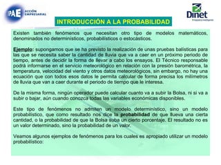 Existen también fenómenos que necesitan otro tipo de modelos matemáticos, denominados no determinísticos, probabilísticos o estocásticos. Ejemplo :  supongamos que se ha previsto la realización de unas pruebas balísticas para las que se necesita saber la cantidad de lluvia que va a caer en un próximo periodo de tiempo, antes de decidir la forma de llevar a cabo los ensayos. El Técnico responsable podrá informarse en el servicio meteorológico en relación con la presión barométrica, la temperatura, velocidad del viento y otros datos meteorológicos, sin embargo, no hay una ecuación que con todos esos datos le permita calcular de forma precisa los milímetros de lluvia que van a caer durante el periodo de tiempo que le interesa. De la misma forma, ningún operador puede calcular cuanto va a subir la Bolsa, ni si va a subir o bajar, aún cuando conozca todas las variables económicas disponibles. Este tipo de fenómenos no admiten un modelo determinístico, sino un modelo probabilístico, que como resultado nos dice la  probabilidad  de que llueva una cierta cantidad, o la probabilidad de que la Bolsa suba un cierto porcentaje. El resultado no es un valor determinado, sino la probabilidad de un valor. Veamos algunos ejemplos de fenómenos para los cuales es apropiado utilizar un modelo probabilístico: INTRODUCCIÓN A LA PROBABILIDAD 