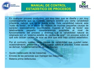 MANUAL DE CONTROL ESTADÍSTICO DE PROCESOS En cualquier proceso productivo, por muy bien que se diseñe y por muy cuidadosamente que se controle, siempre existirá una cierta variabilidad inherente, natural, que no se puede evitar. Esta variabilidad natural, este “ruido de fondo”, es el efecto acumulado de muchas pequeñas causas de carácter, esencialmente, incontrolable. Cuando el “ruido de fondo” sea relativamente pequeño consideraremos aceptable el nivel de funcionamiento del proceso y diremos que la variabilidad natural es originada por un ‘sistema estable de causas de azar”. Un proceso sobre el que solo actúan causas de azar se dice que está bajo control estadístico. Por el contrario, existen otras causas de variabilidad que pueden estar, ocasionalmente, presentes y que actuarán sobre el proceso. Estas causas se derivan, fundamentalmente, de tres fuentes:  Ajuste inadecuado de las máquinas Errores de las personas que manejan las máquinas Materia prima defectuosa.  