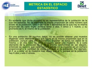 Es evidente que dicha muestra no es representativa de la población de la que fue extraída. No se mantiene la misma proporción de cada número que existe en la población. Una muestra de 5 elementos en la que hay la misma proporción de cada dígito debería tener 3 dos, 1 cinco y 1 nueve, y su promedio es 4, el mismo de la población: En una población de muchos datos, no es posible obtener una muestra eligiendo cada elemento para que figure en la misma proporción que en la población, porque para ello deberíamos disponer de todos los datos de la misma, y en ese caso no sería necesario sacar una muestra. Si a cada elemento de la población se le da la misma oportunidad de ser elegido, entonces se supone que cada número estará en la muestra en un número proporcional a la cantidad de veces que está en la población. Por ejemplo, el 2 va a estar en la muestra mas veces que el 5, porque en la población hay 6 dos y sólo 2 cincos. METRICA EN EL ESPACIO ESTADÍSTICO   