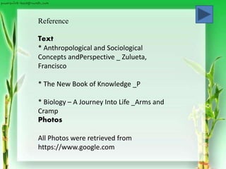Reference
Text
* Anthropological and Sociological
Concepts andPerspective _ Zulueta,
Francisco
* The New Book of Knowledge _P
* Biology – A Journey Into Life _Arms and
Cramp
Photos
All Photos were retrieved from
https://www.google.com
 