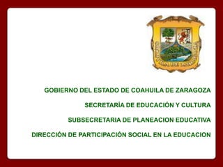 GOBIERNO DEL ESTADO DE COAHUILA DE ZARAGOZA SECRETARÍA DE EDUCACIÓN Y CULTURA SUBSECRETARIA DE PLANEACION EDUCATIVA DIRECCIÓN DE PARTICIPACIÓN SOCIAL EN LA EDUCACION 