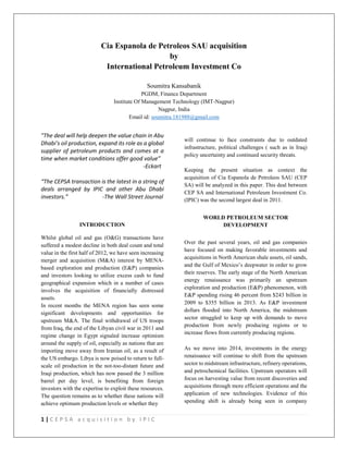 1 | C E P S A a c q u i s i t i o n b y I P I C 
Cia Espanola de Petroleos SAU acquisition 
by 
International Petroleum Investment Co 
Soumitra Kansabanik 
PGDM, Finance Department 
Institute Of Management Technology (IMT-Nagpur) 
Nagpur, India 
Email id: soumitra.181988@gmail.com 
"The deal will help deepen the value chain in Abu Dhabi's oil production, expand its role as a global supplier of petroleum products and comes at a time when market conditions offer good value” 
-Eckart 
“The CEPSA transaction is the latest in a string of deals arranged by IPIC and other Abu Dhabi investors.” -The Wall Street Journal 
INTRODUCTION 
Whilst global oil and gas (O&G) transactions have suffered a modest decline in both deal count and total value in the first half of 2012, we have seen increasing merger and acquisition (M&A) interest by MENA- based exploration and production (E&P) companies and investors looking to utilize excess cash to fund geographical expansion which in a number of cases involves the acquisition of financially distressed assets. 
In recent months the MENA region has seen some significant developments and opportunities for upstream M&A. The final withdrawal of US troops from Iraq, the end of the Libyan civil war in 2011 and regime change in Egypt signaled increase optimism around the supply of oil, especially as nations that are importing move away from Iranian oil, as a result of the US embargo. Libya is now poised to return to full- scale oil production in the not-too-distant future and Iraqi production, which has now passed the 3 million barrel per day level, is benefiting from foreign investors with the expertise to exploit these resources. The question remains as to whether these nations will achieve optimum production levels or whether they 
will continue to face constraints due to outdated infrastructure, political challenges ( such as in Iraq) policy uncertainty and continued security threats. 
Keeping the present situation as context the acquisition of Cia Espanola de Petroleos SAU (CEP SA) will be analyzed in this paper. This deal between CEP SA and International Petroleum Investment Co. (IPIC) was the second largest deal in 2011. 
WORLD PETROLEUM SECTOR DEVELOPMENT 
Over the past several years, oil and gas companies have focused on making favorable investments and acquisitions in North American shale assets, oil sands, and the Gulf of Mexico’s deepwater in order to grow their reserves. The early stage of the North American energy renaissance was primarily an upstream exploration and production (E&P) phenomenon, with E&P spending rising 46 percent from $243 billion in 2009 to $355 billion in 2013. As E&P investment dollars flooded into North America, the midstream sector struggled to keep up with demands to move production from newly producing regions or to increase flows from currently producing regions. 
As we move into 2014, investments in the energy renaissance will continue to shift from the upstream sector to midstream infrastructure, refinery operations, and petrochemical facilities. Upstream operators will focus on harvesting value from recent discoveries and acquisitions through more efficient operations and the application of new technologies. Evidence of this spending shift is already being seen in company  