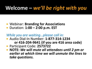 Welcome – we’ll be right with you Webinar: Branding for Associations Duration: 1:00 – 2:00 p.m. EST While you are waiting…please call in: Audio Dial-In Number: 1-877-314-1234 	or 416-204-9641 (if you are 416 area code) Participant Code:2573722 NOTE: We will mute all attendees until 2 pm or earlier at which time we will unmute the lines to take questions. 
