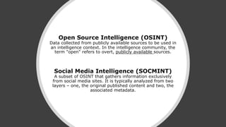 Open Source Intelligence (OSINT)
Data collected from publicly available sources to be used in
an intelligence context. In the intelligence community, the
term "open" refers to overt, publicly available sources.
Social Media Intelligence (SOCMINT)
A subset of OSINT that gathers information exclusively
from social media sites. It is typically analyzed from two
layers – one, the original published content and two, the
associated metadata.
 