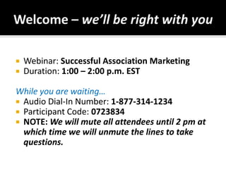 Welcome – we’ll be right with you Webinar: Successful Association Marketing Duration: 1:00 – 2:00 p.m. EST While you are waiting… Audio Dial-In Number: 1-877-314-1234 Participant Code:0723834 NOTE: We will mute all attendees until 2 pm at which time we will unmute the lines to take questions. 