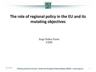 5/24/2011 1 Thinking ahead for Europe • Centre for European Policy Studies (CEPS)  • www.ceps.eu  The role of regional policy in the EU and its mutating objectives Jorge Nuñez Ferrer CEPS 