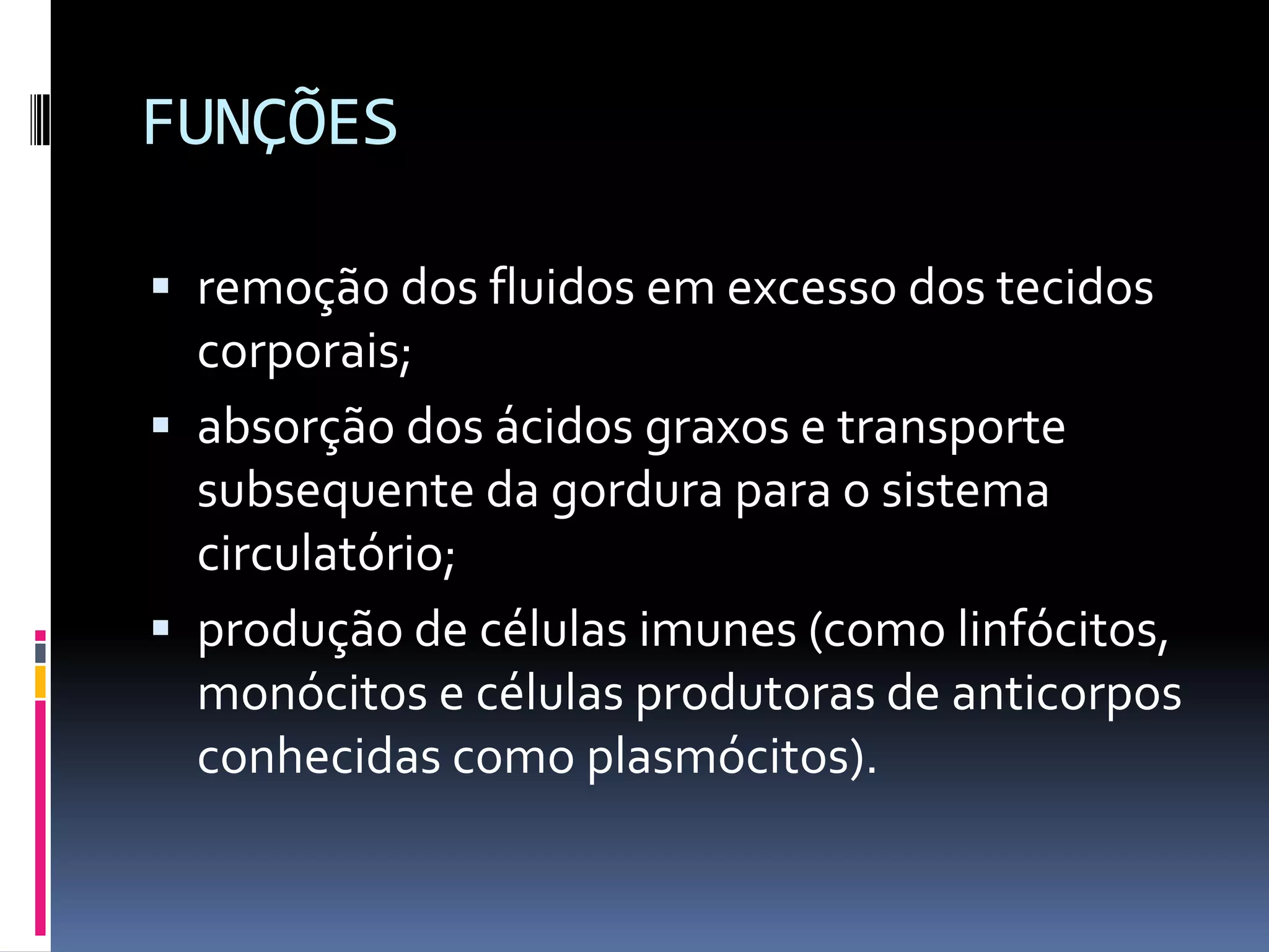 FUNÇÕES
remoção dos fluidos em excesso dos tecidos
corporais;
absorção dos ácidos graxos e transporte
subsequente da gordura para o sistema
circulatório;
produção de células imunes (como linfócitos,
monócitos e células produtoras de anticorpos
conhecidas como plasmócitos).