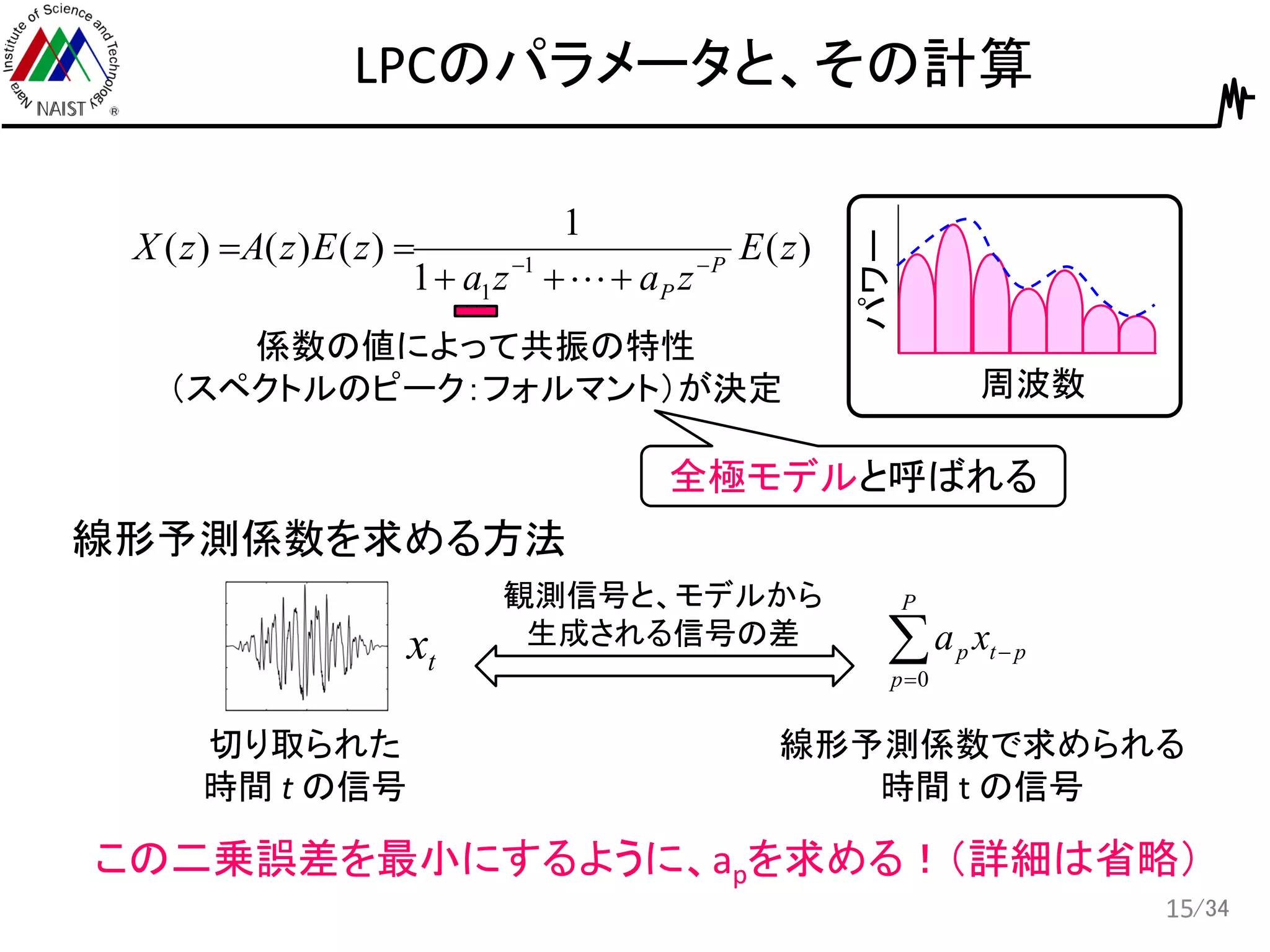 /34
LPCのパラメータと、その計算
15
周波数
パワー
)(
1
1
)()()( 1
1
zE
zaza
zEzAzX P
P




係数の値によって共振の特性
（スペクトルのピーク：フォルマント）が決定
全極モデルと呼ばれる
線形予測係数を求める方法
tx
切り取られた
時間 t の信号


P
p
ptp xa
0
線形予測係数で求められる
時間 t の信号
この二乗誤差を最小にするように、apを求める！（詳細は省略）
観測信号と、モデルから
生成される信号の差
 