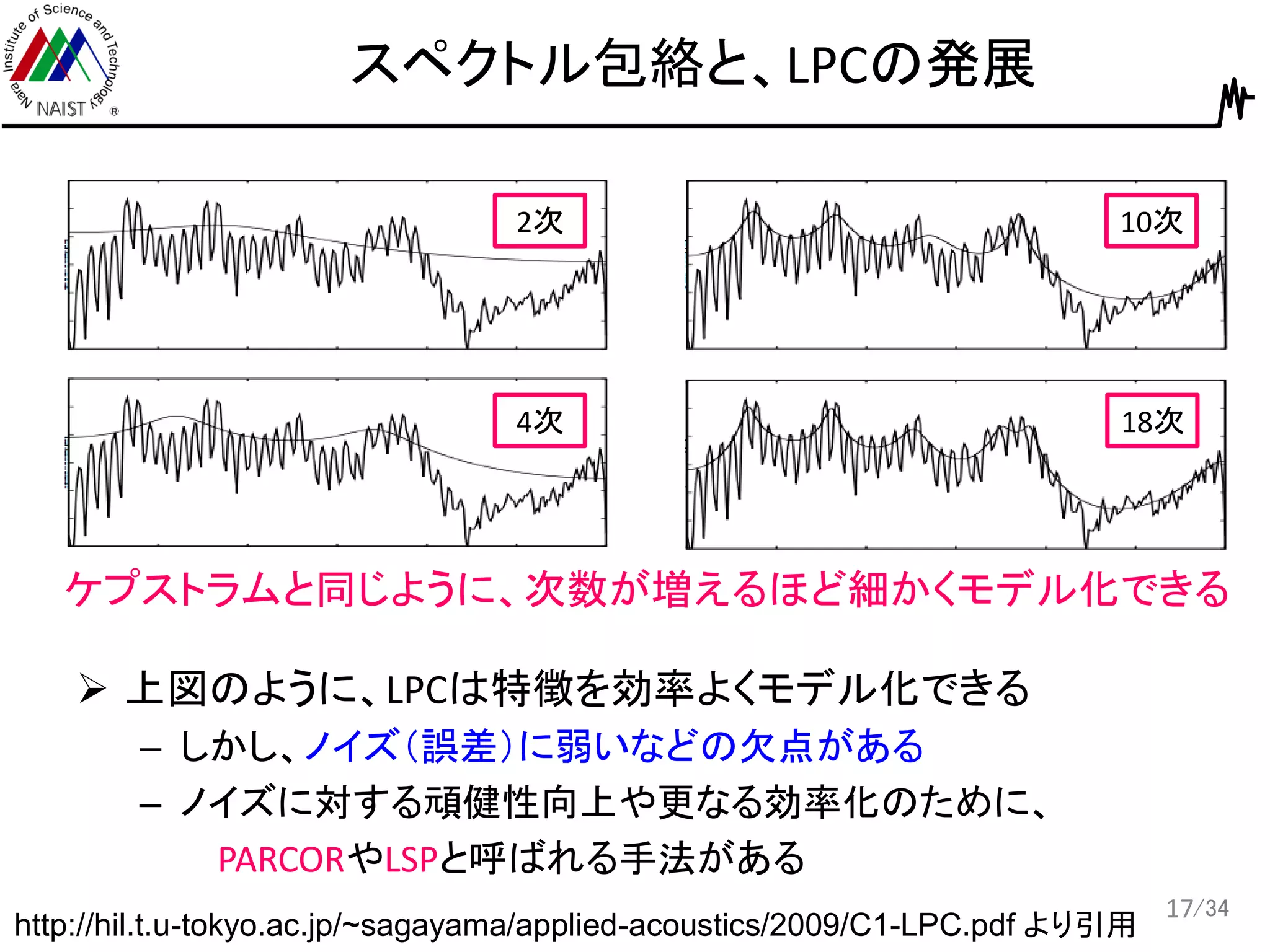 /34
スペクトル包絡と、LPCの発展
17
http://hil.t.u-tokyo.ac.jp/~sagayama/applied-acoustics/2009/C1-LPC.pdf より引用
2次
4次
10次
18次
ケプストラムと同じように、次数が増えるほど細かくモデル化できる
 上図のように、LPCは特徴を効率よくモデル化できる
– しかし、ノイズ（誤差）に弱いなどの欠点がある
– ノイズに対する頑健性向上や更なる効率化のために、
PARCORやLSPと呼ばれる手法がある
 