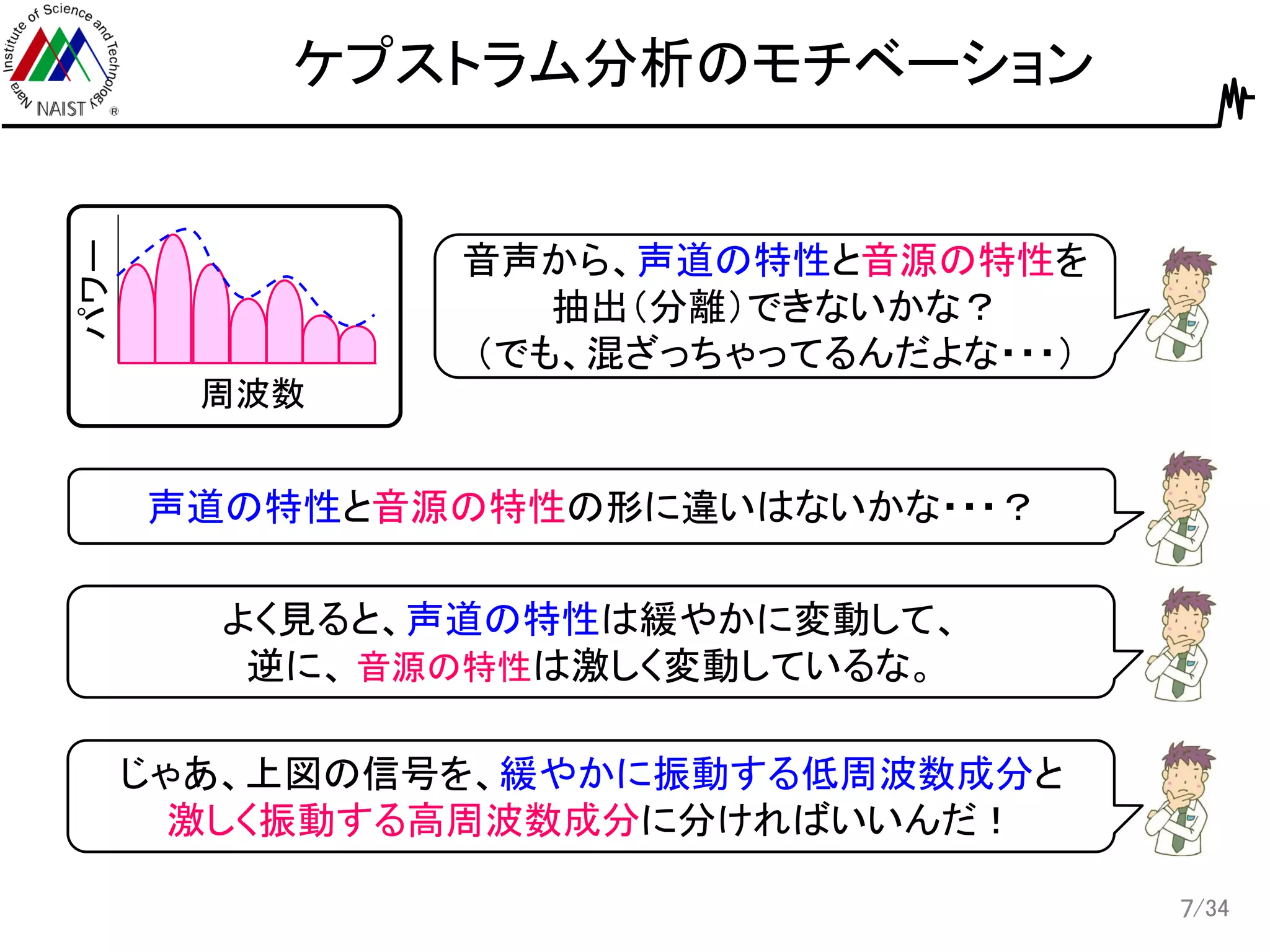 /34
ケプストラム分析のモチベーション
7
周波数
パワー
音声から、声道の特性と音源の特性を
抽出（分離）できないかな？
（でも、混ざっちゃってるんだよな・・・）
声道の特性と音源の特性の形に違いはないかな・・・？
よく見ると、声道の特性は緩やかに変動して、
逆に、 音源の特性は激しく変動しているな。
じゃあ、上図の信号を、緩やかに振動する低周波数成分と
激しく振動する高周波数成分に分ければいいんだ！
 