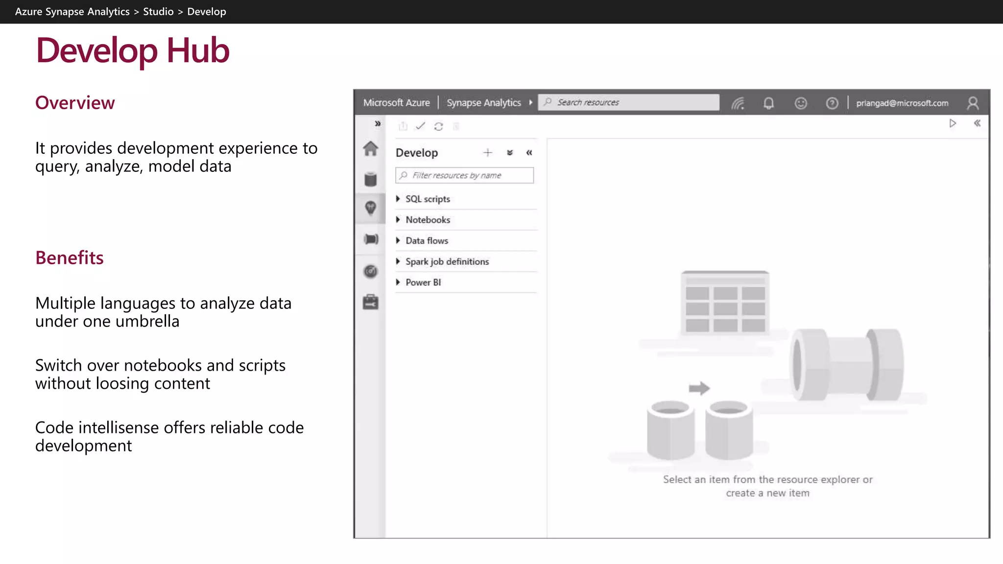 Develop Hub
Overview
It provides development experience to
query, analyze, model data
Benefits
Multiple languages to analyze data
under one umbrella
Switch over notebooks and scripts
without loosing content
Code intellisense offers reliable code
development
 