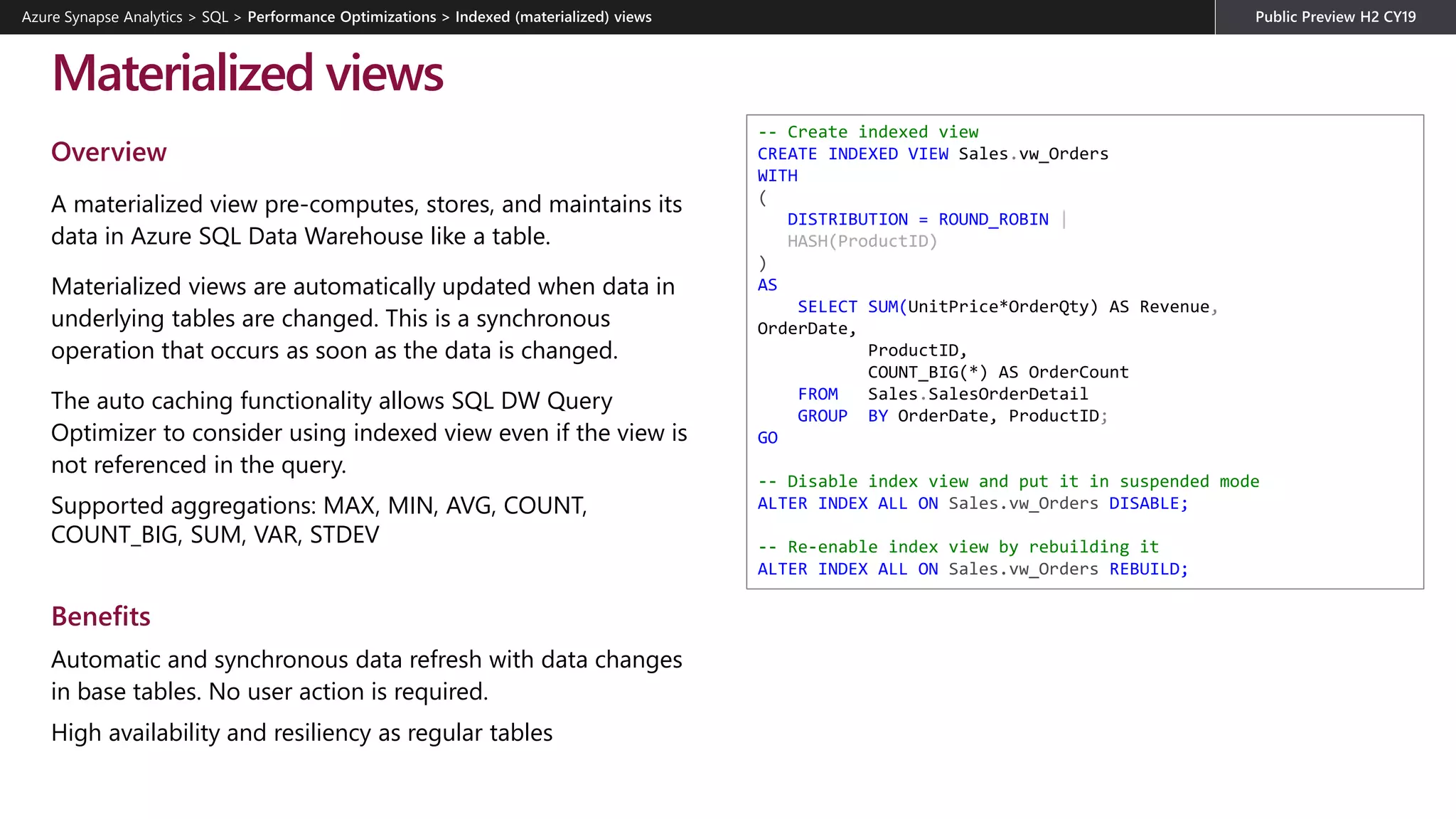 Overview
A materialized view pre-computes, stores, and maintains its
data in Azure SQL Data Warehouse like a table.
Materialized views are automatically updated when data in
underlying tables are changed. This is a synchronous
operation that occurs as soon as the data is changed.
The auto caching functionality allows SQL DW Query
Optimizer to consider using indexed view even if the view is
not referenced in the query.
Supported aggregations: MAX, MIN, AVG, COUNT,
COUNT_BIG, SUM, VAR, STDEV
Benefits
Automatic and synchronous data refresh with data changes
in base tables. No user action is required.
High availability and resiliency as regular tables
Materialized views
-- Create indexed view
CREATE INDEXED VIEW Sales.vw_Orders
WITH
(
DISTRIBUTION = ROUND_ROBIN |
HASH(ProductID)
)
AS
SELECT SUM(UnitPrice*OrderQty) AS Revenue,
OrderDate,
ProductID,
COUNT_BIG(*) AS OrderCount
FROM Sales.SalesOrderDetail
GROUP BY OrderDate, ProductID;
GO
-- Disable index view and put it in suspended mode
ALTER INDEX ALL ON Sales.vw_Orders DISABLE;
-- Re-enable index view by rebuilding it
ALTER INDEX ALL ON Sales.vw_Orders REBUILD;
Azure Synapse Analytics > SQL >
 