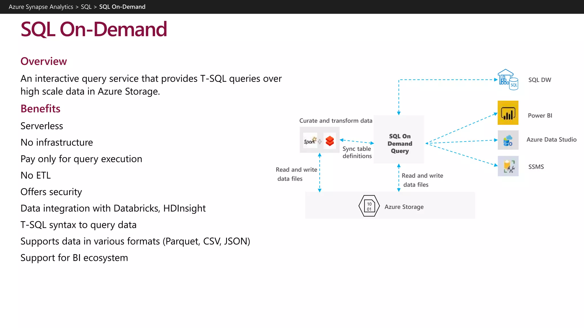 SQL On-Demand
Overview
An interactive query service that provides T-SQL queries over
high scale data in Azure Storage.
Benefits
Serverless
No infrastructure
Pay only for query execution
No ETL
Offers security
Data integration with Databricks, HDInsight
T-SQL syntax to query data
Supports data in various formats (Parquet, CSV, JSON)
Support for BI ecosystem
Azure Synapse Analytics > SQL >
Azure Storage
SQL On
Demand
Query
Power BI
Azure Data Studio
SSMS
SQL DW
Read and write
data files
Curate and transform data
Sync table
definitions
Read and write
data files
 