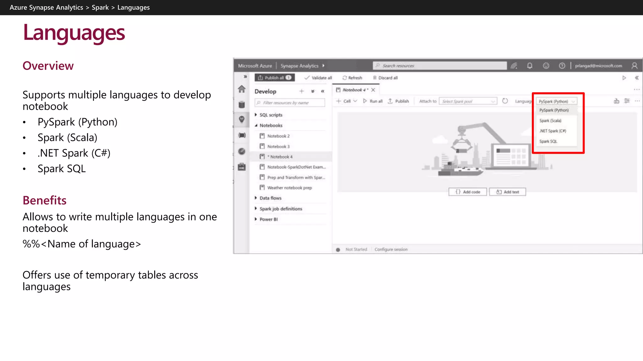 Languages
Overview
Supports multiple languages to develop
notebook
• PySpark (Python)
• Spark (Scala)
• .NET Spark (C#)
• Spark SQL
Benefits
Allows to write multiple languages in one
notebook
%%<Name of language>
Offers use of temporary tables across
languages
 