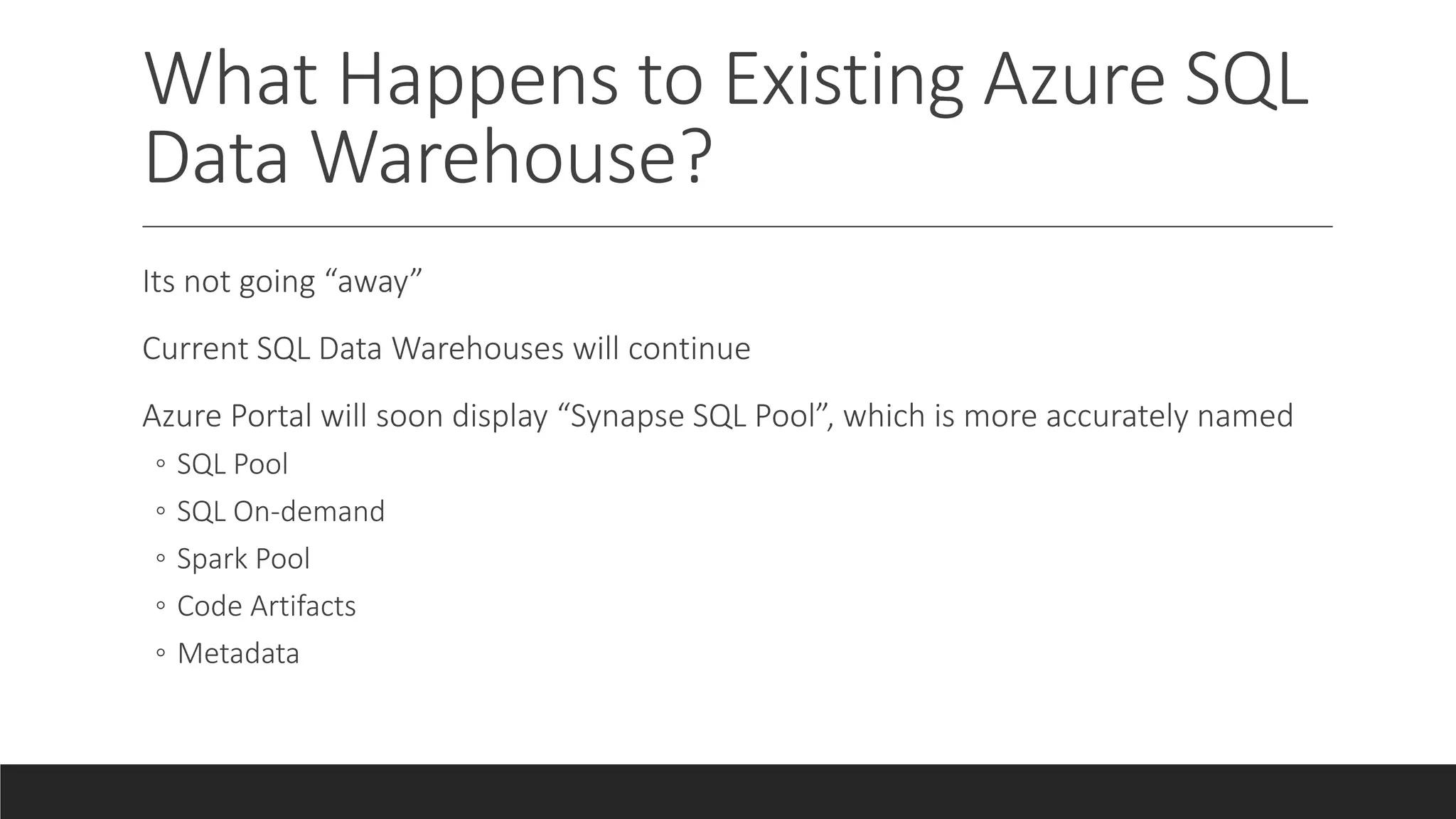 What Happens to Existing Azure SQL
Data Warehouse?
Its not going “away”
Current SQL Data Warehouses will continue
Azure Portal will soon display “Synapse SQL Pool”, which is more accurately named
◦ SQL Pool
◦ SQL On-demand
◦ Spark Pool
◦ Code Artifacts
◦ Metadata
 