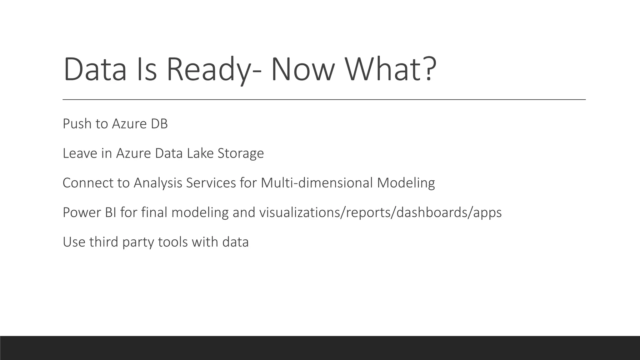 Data Is Ready- Now What?
Push to Azure DB
Leave in Azure Data Lake Storage
Connect to Analysis Services for Multi-dimensional Modeling
Power BI for final modeling and visualizations/reports/dashboards/apps
Use third party tools with data
 