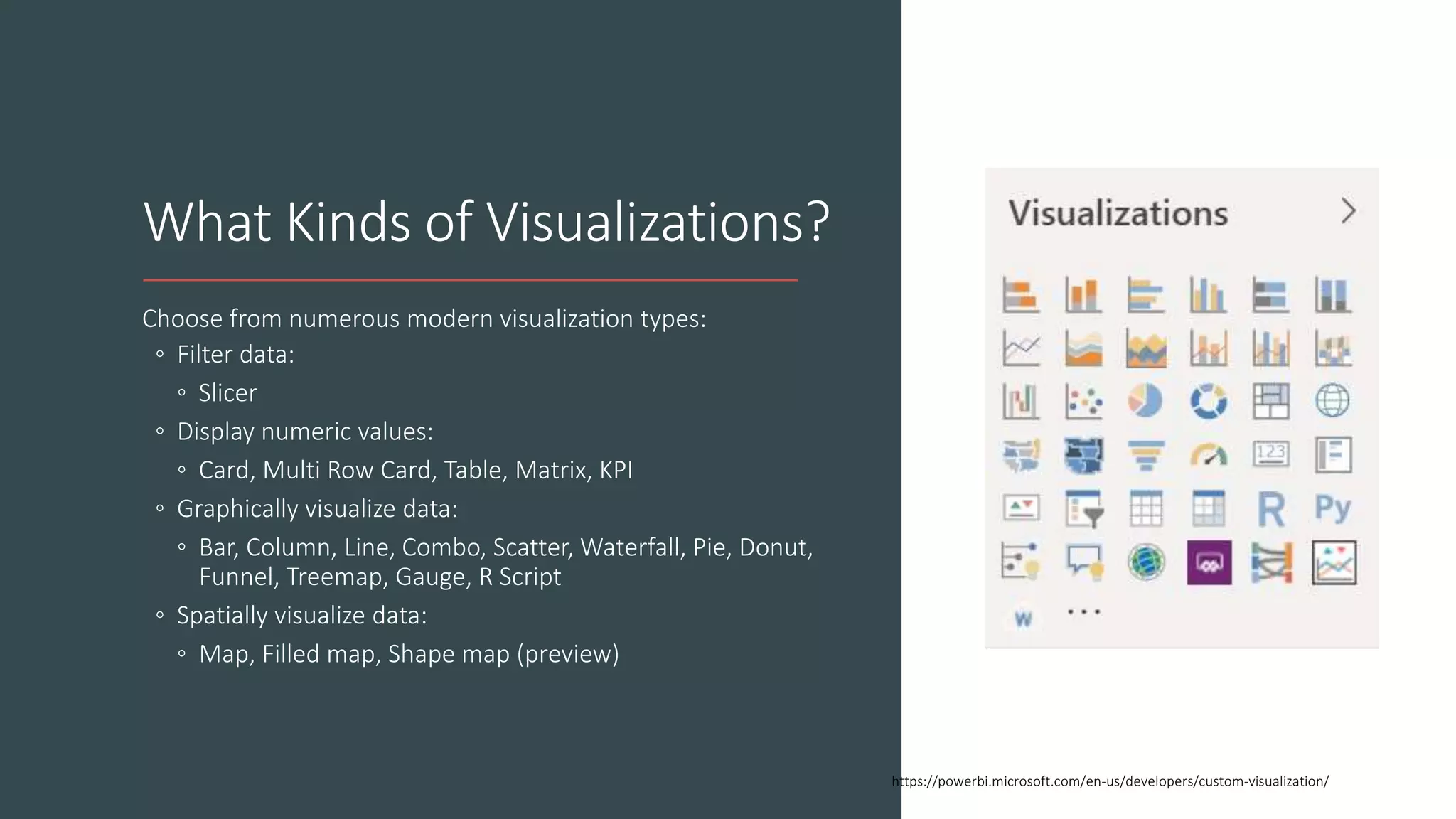What Kinds of Visualizations?
Choose from numerous modern visualization types:
◦ Filter data:
◦ Slicer
◦ Display numeric values:
◦ Card, Multi Row Card, Table, Matrix, KPI
◦ Graphically visualize data:
◦ Bar, Column, Line, Combo, Scatter, Waterfall, Pie, Donut,
Funnel, Treemap, Gauge, R Script
◦ Spatially visualize data:
◦ Map, Filled map, Shape map (preview)
https://powerbi.microsoft.com/en-us/developers/custom-visualization/
 
