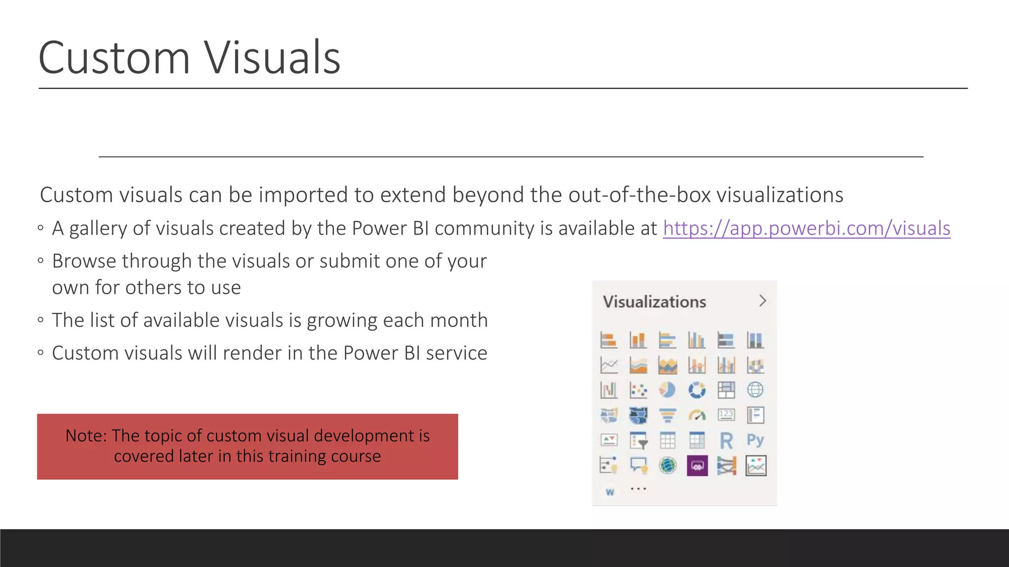 Custom Visuals
Custom visuals can be imported to extend beyond the out-of-the-box visualizations
◦ A gallery of visuals created by the Power BI community is available at https://app.powerbi.com/visuals
◦ Browse through the visuals or submit one of your
own for others to use
◦ The list of available visuals is growing each month
◦ Custom visuals will render in the Power BI service
 