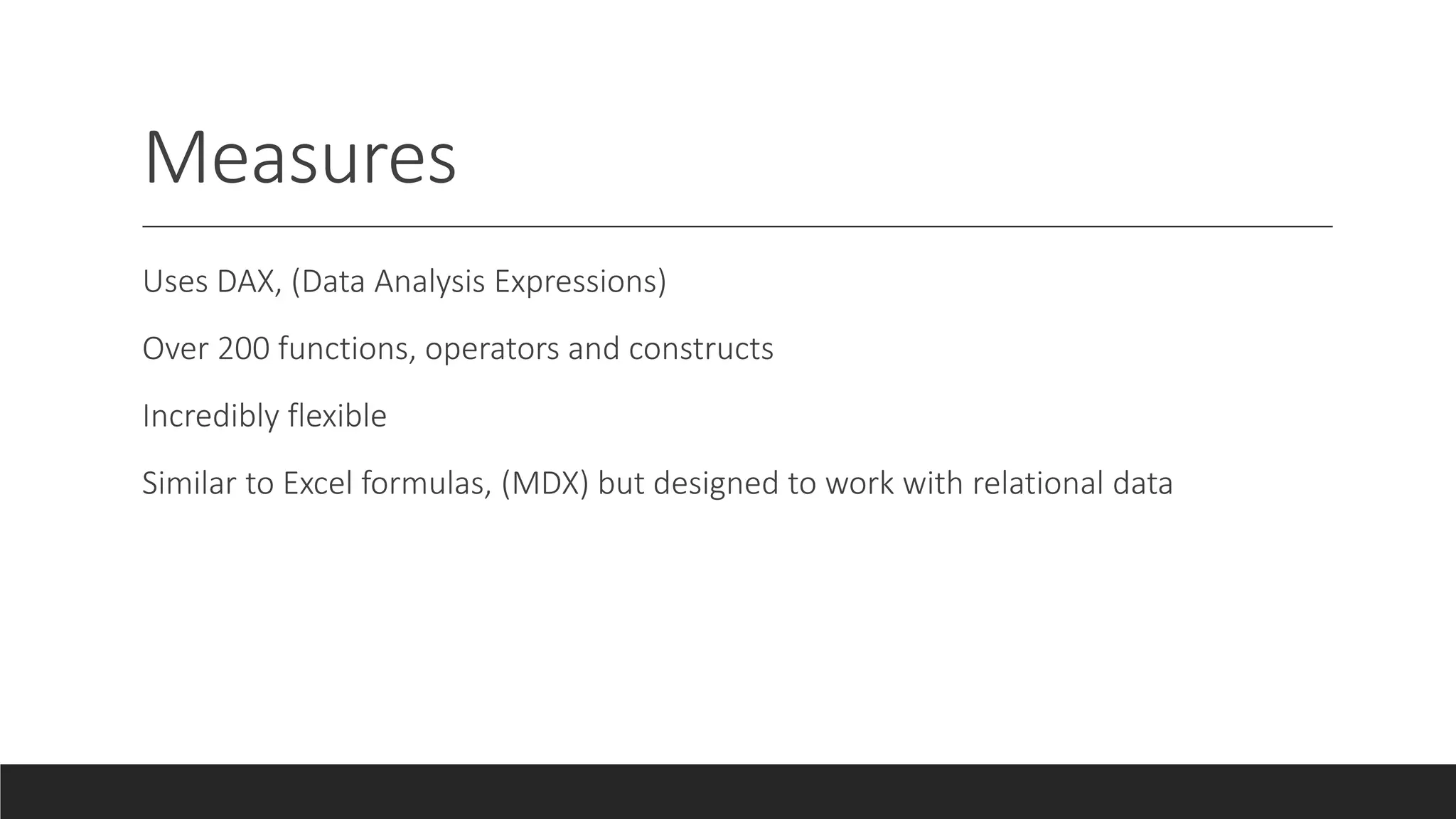 Measures
Uses DAX, (Data Analysis Expressions)
Over 200 functions, operators and constructs
Incredibly flexible
Similar to Excel formulas, (MDX) but designed to work with relational data
 