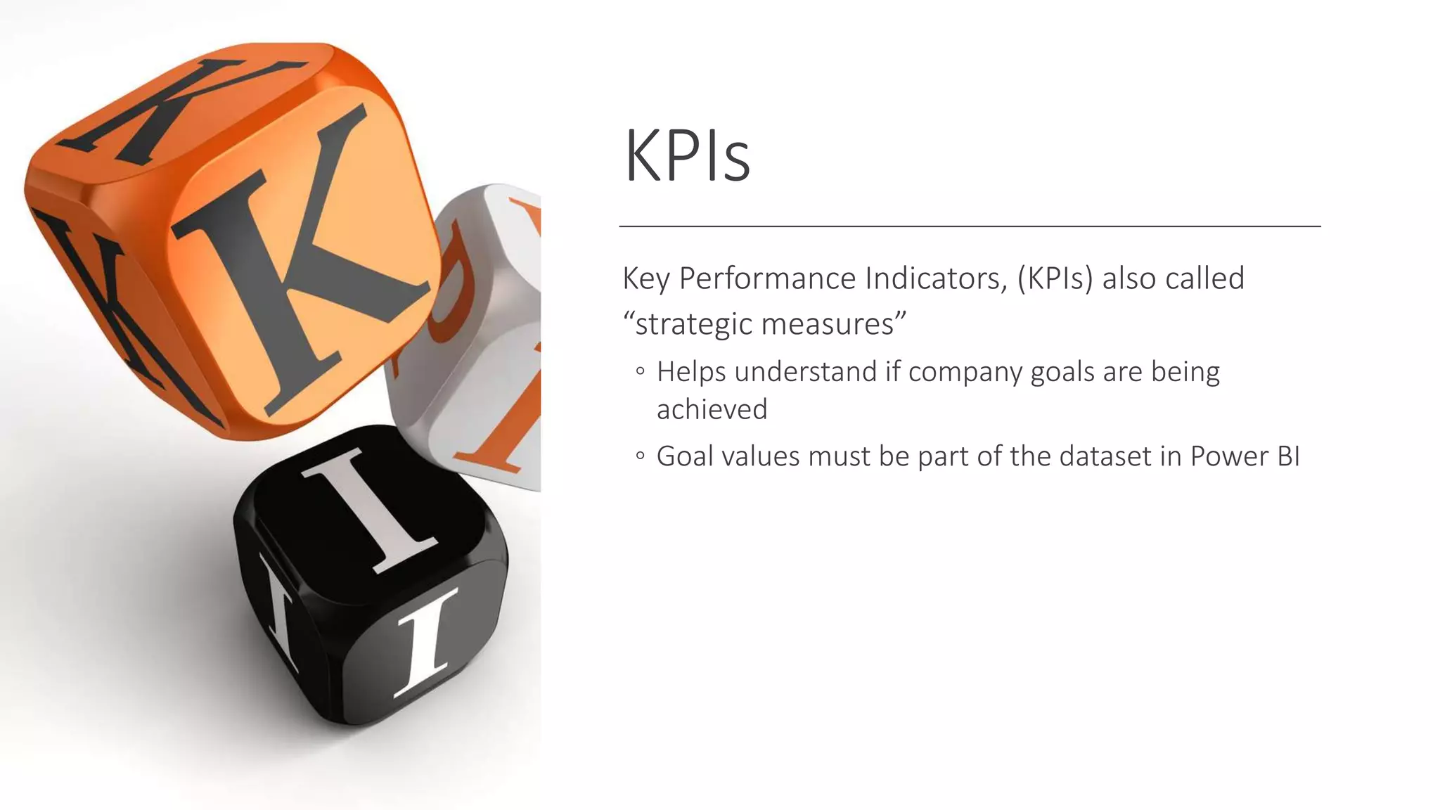 KPIs
Key Performance Indicators, (KPIs) also called
“strategic measures”
◦ Helps understand if company goals are being
achieved
◦ Goal values must be part of the dataset in Power BI
 