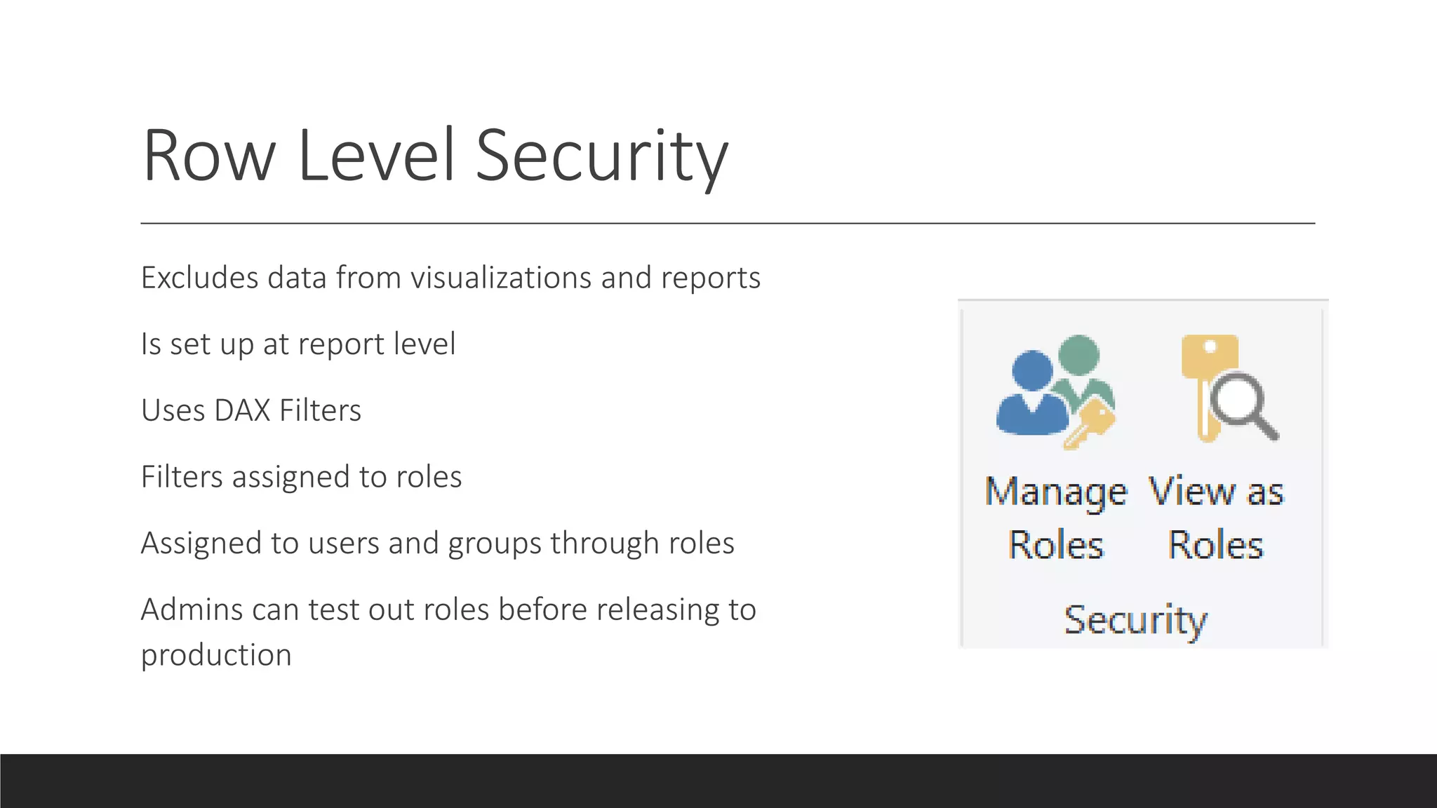 Row Level Security
Excludes data from visualizations and reports
Is set up at report level
Uses DAX Filters
Filters assigned to roles
Assigned to users and groups through roles
Admins can test out roles before releasing to
production
 