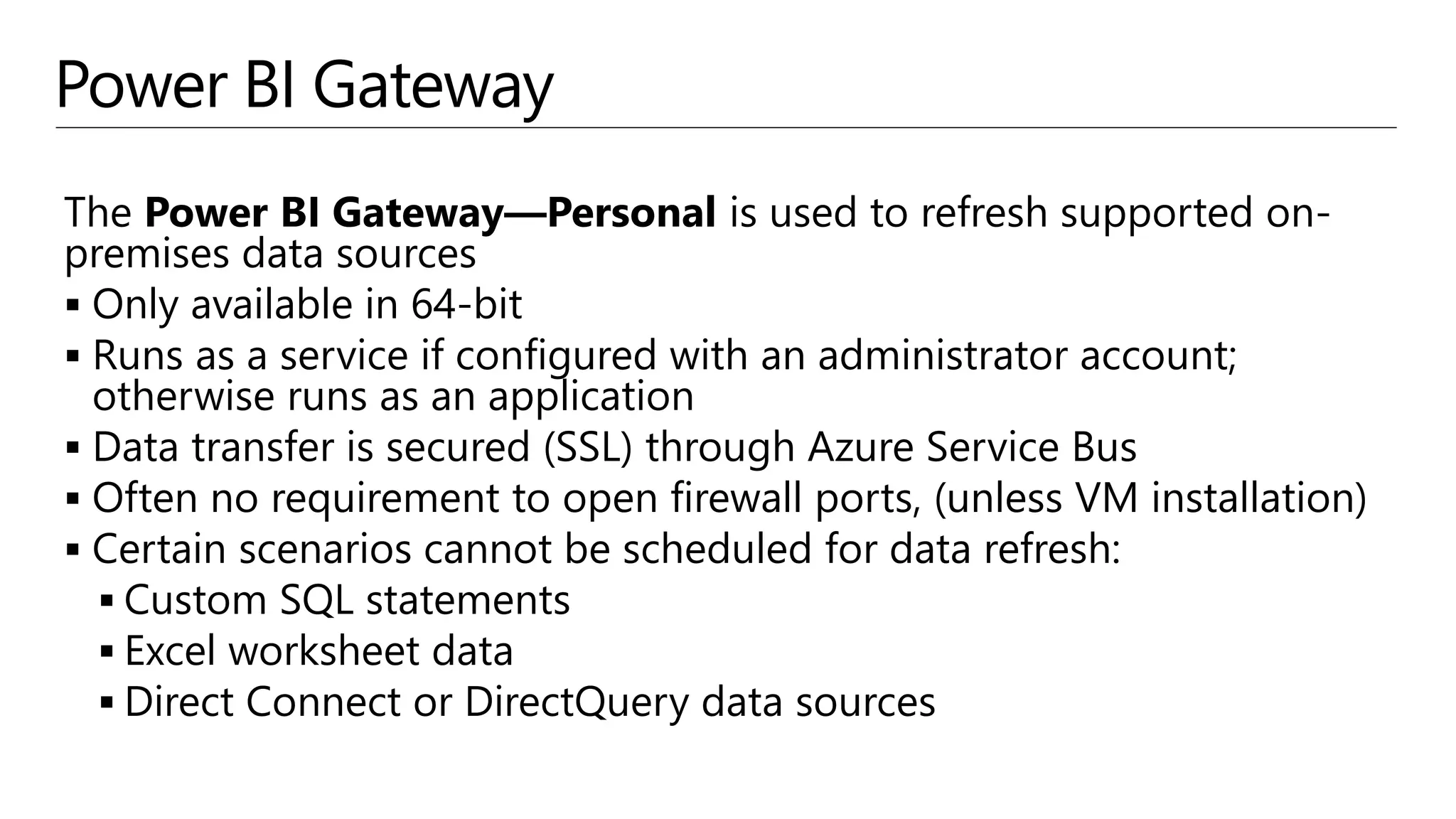 Power BI Gateway
The Power BI Gateway—Personal is used to refresh supported on-
premises data sources
 Only available in 64-bit
 Runs as a service if configured with an administrator account;
otherwise runs as an application
 Data transfer is secured (SSL) through Azure Service Bus
 Often no requirement to open firewall ports, (unless VM installation)
 Certain scenarios cannot be scheduled for data refresh:
 Custom SQL statements
 Excel worksheet data
 Direct Connect or DirectQuery data sources
 