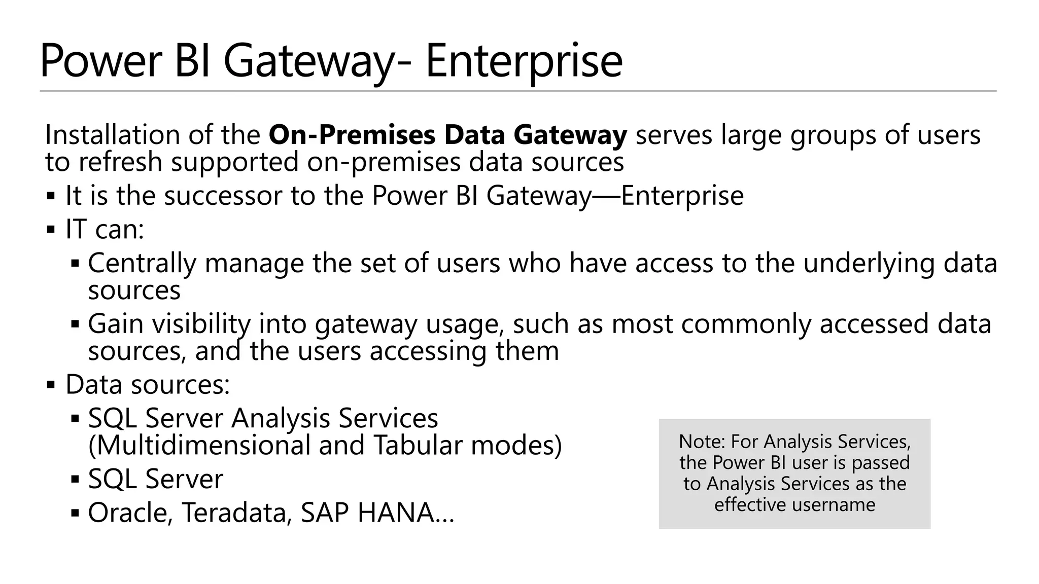 Power BI Gateway- Enterprise
Installation of the On-Premises Data Gateway serves large groups of users
to refresh supported on-premises data sources
 It is the successor to the Power BI Gateway—Enterprise
 IT can:
 Centrally manage the set of users who have access to the underlying data
sources
 Gain visibility into gateway usage, such as most commonly accessed data
sources, and the users accessing them
 Data sources:
 SQL Server Analysis Services
(Multidimensional and Tabular modes)
 SQL Server
 Oracle, Teradata, SAP HANA…
 