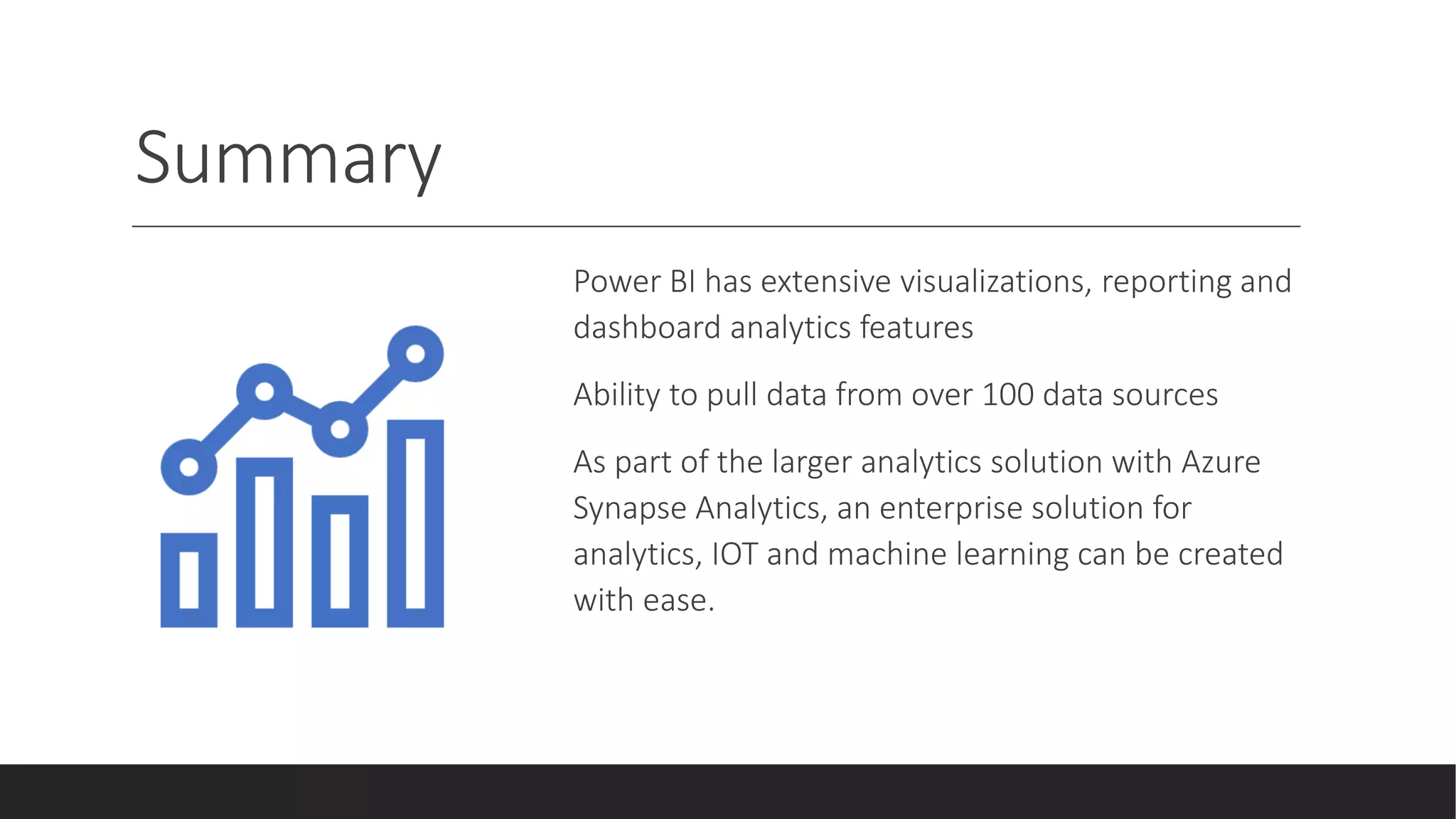 Summary
Power BI has extensive visualizations, reporting and
dashboard analytics features
Ability to pull data from over 100 data sources
As part of the larger analytics solution with Azure
Synapse Analytics, an enterprise solution for
analytics, IOT and machine learning can be created
with ease.
 