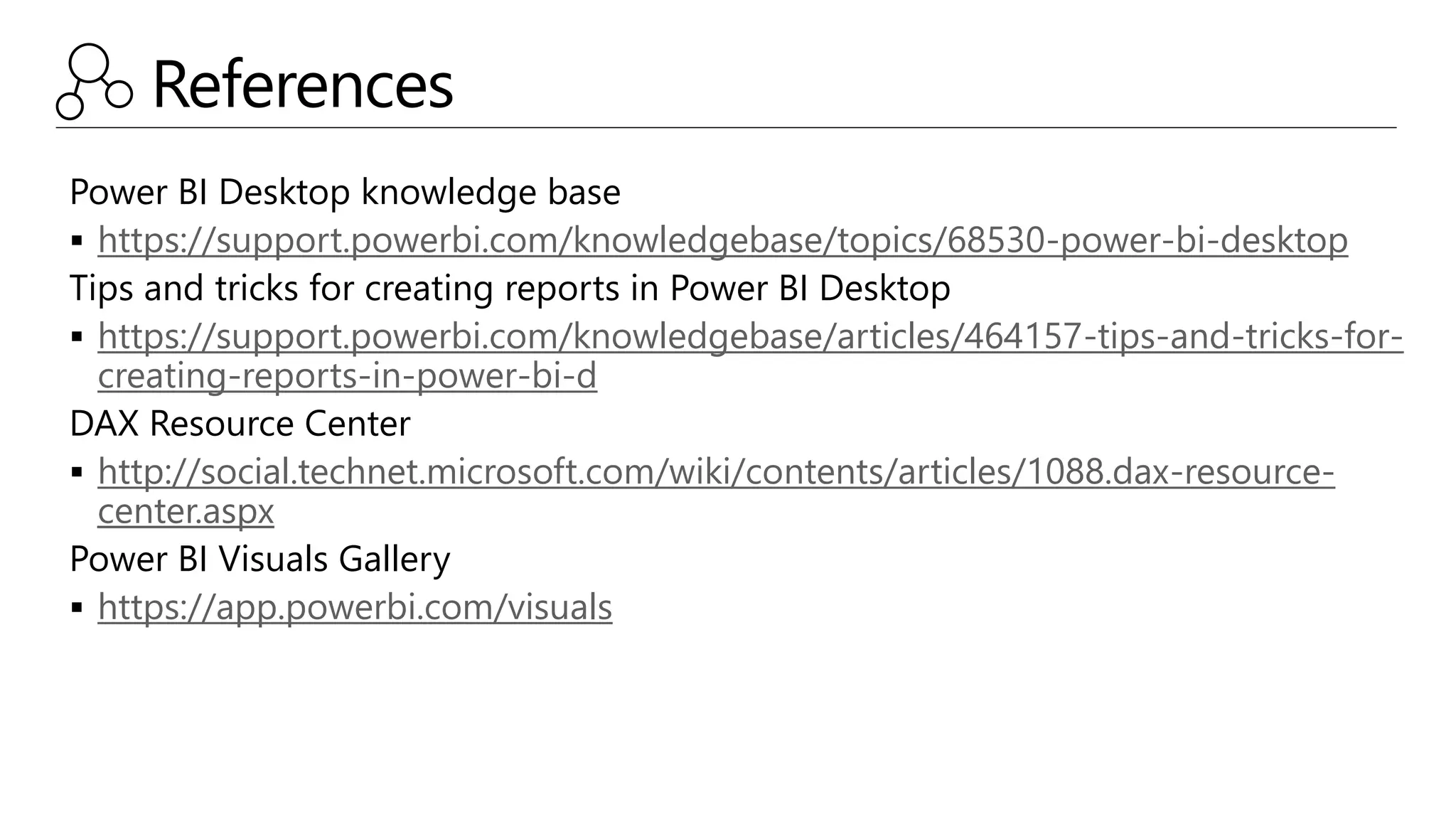 References
Power BI Desktop knowledge base
 https://support.powerbi.com/knowledgebase/topics/68530-power-bi-desktop
Tips and tricks for creating reports in Power BI Desktop
 https://support.powerbi.com/knowledgebase/articles/464157-tips-and-tricks-for-
creating-reports-in-power-bi-d
DAX Resource Center
 http://social.technet.microsoft.com/wiki/contents/articles/1088.dax-resource-
center.aspx
Power BI Visuals Gallery
 https://app.powerbi.com/visuals
 