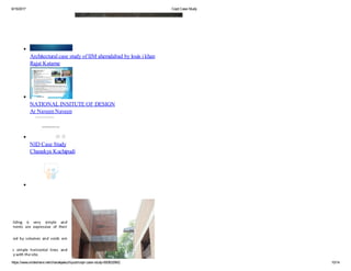 6/15/2017 Cept Case Study
https://www.slideshare.net/chanakyakuchipudi/cept-case-study-60083299/2 10/14
case study of chandigarh college of architecture
Abhishek Tiwari
Architectural case study of IIM ahemdabad by louis i khan
Rajat Katarne
NATIONAL INSITUTE OF DESIGN
Ar Naveen Naveen
NID Case Study
Chanakya Kuchipudi
Yale Art + Architecture Building - Case Study
Vikram Bengani
Louis i kahn iim ahmedabad
Tanzil Faraz
 