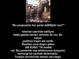 *Bu programlar her yerde satiliyor mu?**
Internet uzerinde satiliyor.
Hatta gazete ilanlari verenler de var. Bu
casus
yazilima trojan adi verilir.
Basitten zora dogru giden
180 EURO "19 modeli
var. Bu yontemle cep telefonunuz dunyanin
herhangi bir yerinde dinlenebilir.
Turkiye sinirlarinda olmasi sart degil.
 