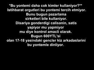 *Bu yontemi daha cok kimler kullaniyor?**
Istihbarat orgutleri bu yontemi tercih etmiyor.
Bunu bugun pazarlama
sirketleri bile kullaniyor.
Disariya gonderdigi calisanin, satis
yapiyor mu yapmiyor
mu diye kontrol amacli olarak.
Bugun 600YTL'si
olan 17-18 yasindaki gencler kiz arkadaslarini
bu yontemle dinliyor.
 