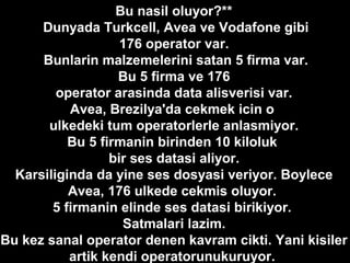 *Bu nasil oluyor?**
Dunyada Turkcell, Avea ve Vodafone gibi
176 operator var.
Bunlarin malzemelerini satan 5 firma var.
Bu 5 firma ve 176
operator arasinda data alisverisi var.
Avea, Brezilya'da cekmek icin o
ulkedeki tum operatorlerle anlasmiyor.
Bu 5 firmanin birinden 10 kiloluk
bir ses datasi aliyor.
Karsiliginda da yine ses dosyasi veriyor. Boylece
Avea, 176 ulkede cekmis oluyor.
5 firmanin elinde ses datasi birikiyor.
Satmalari lazim.
Bu kez sanal operator denen kavram cikti. Yani kisiler
artik kendi operatorunukuruyor.
 