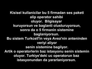 Kisisel kullanicilar bu 5 firmadan ses paketi
alip operator sahibi
oluyor. Bilgisayar
kuruyorsun ve baglanti olusturuyorsun,
sonra da o 5 firmanin sistemine
baglaniyorsun.
Bu sistem Turkcell'in veya Avea'nin anteninden
veriyi aliyor
senin sistemine bagliyor.
Artik o operatorlerin baz istasyonu senin sistemin
oluyor. Turkiye'deki uc operatorun baz
istasyonundan da yararlaniyorsun.
 