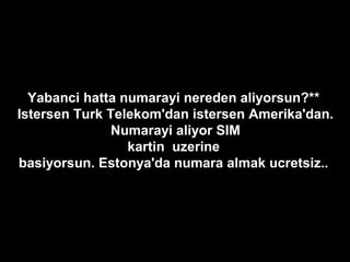 Yabanci hatta numarayi nereden aliyorsun?**
Istersen Turk Telekom'dan istersen Amerika'dan.
Numarayi aliyor SIM
kartin uzerine
basiyorsun. Estonya'da numara almak ucretsiz..
 
