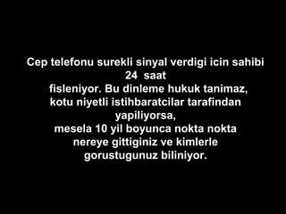 Cep telefonu surekli sinyal verdigi icin sahibi
24 saat
fisleniyor. Bu dinleme hukuk tanimaz,
kotu niyetli istihbaratcilar tarafindan
yapiliyorsa,
mesela 10 yil boyunca nokta nokta
nereye gittiginiz ve kimlerle
gorustugunuz biliniyor.
 