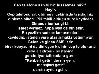 Cep telefonu sahibi hic hissetmez mi?**
Hayir.
Cep telefonu artik bir nevi cebinizde tasidiginiz
dinleme cihazi..Pili takili oldugu sure kaydeder.
Ekranda herhangi bir
isaret vermez. Kapaliysa da dinlenir.
Bu yazilim sadece konusmalari
kaydedip, istenen yere ulastirmakla yetinmiyor.
Gelen ve giden SMS'lerin
birer kopyasini da dinleyen kisinin cep telefonuna
veya elektronik postasina
gonderiyor talimatlara gore.
"Rehberi getir" dersin gelir,
"mesajlari getir"
dersin aynen gelir.
 