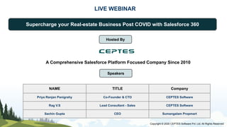 LIVE WEBINAR
Supercharge your Real-estate Business Post COVID with Salesforce 360
Speakers
NAME TITLE Company
Priya Ranjan Panigrahy Co-Founder & CTO CEPTES Software
Rag V.S Lead Consultant - Sales CEPTES Software
Sachin Gupta CEO Sumangalam Propmart
Copyright © 2020 CEPTES Software Pvt. Ltd. All Rights Reserved
Hosted By
A Comprehensive Salesforce Platform Focused Company Since 2010
 