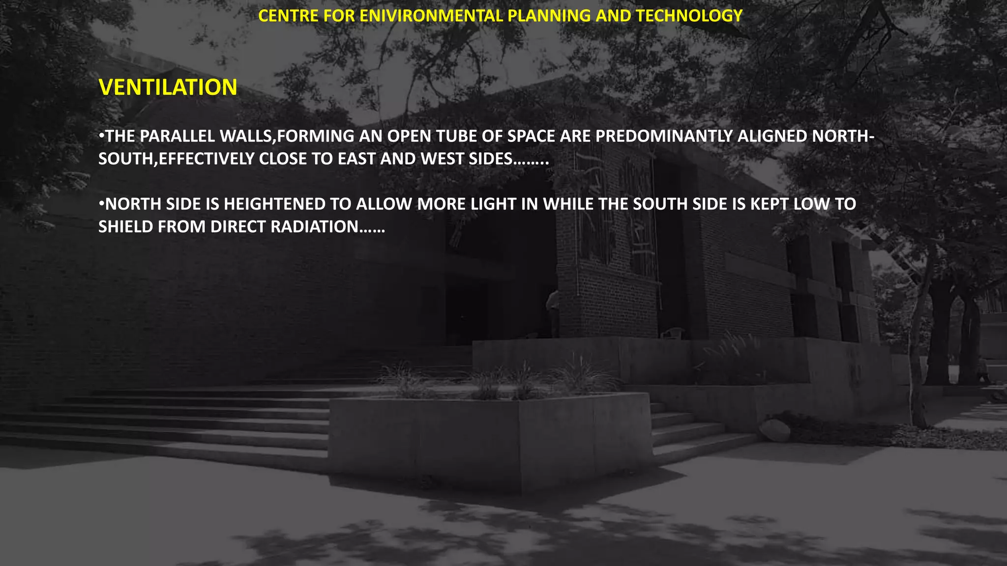 VENTILATION
•THE PARALLEL WALLS,FORMING AN OPEN TUBE OF SPACE ARE PREDOMINANTLY ALIGNED NORTH-
SOUTH,EFFECTIVELY CLOSE TO EAST AND WEST SIDES……..
•NORTH SIDE IS HEIGHTENED TO ALLOW MORE LIGHT IN WHILE THE SOUTH SIDE IS KEPT LOW TO
SHIELD FROM DIRECT RADIATION……
CENTRE FOR ENIVIRONMENTAL PLANNING AND TECHNOLOGY
 