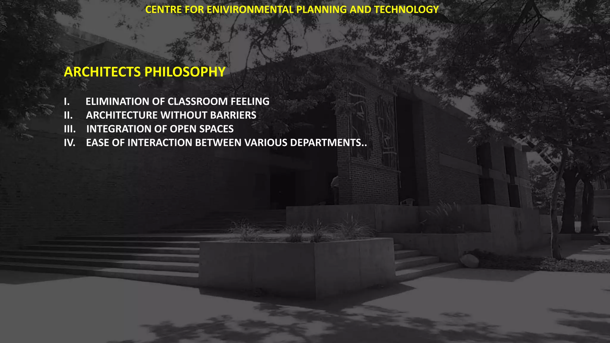 ARCHITECTS PHILOSOPHY
I. ELIMINATION OF CLASSROOM FEELING
II. ARCHITECTURE WITHOUT BARRIERS
III. INTEGRATION OF OPEN SPACES
IV. EASE OF INTERACTION BETWEEN VARIOUS DEPARTMENTS..
CENTRE FOR ENIVIRONMENTAL PLANNING AND TECHNOLOGY
 